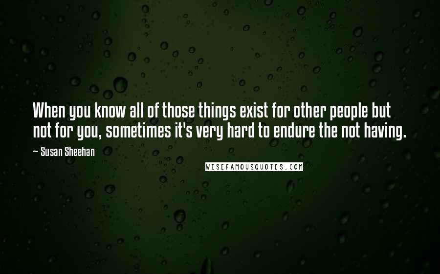 Susan Sheehan Quotes: When you know all of those things exist for other people but not for you, sometimes it's very hard to endure the not having.