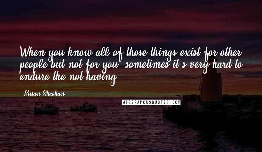 Susan Sheehan Quotes: When you know all of those things exist for other people but not for you, sometimes it's very hard to endure the not having.