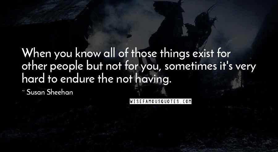 Susan Sheehan Quotes: When you know all of those things exist for other people but not for you, sometimes it's very hard to endure the not having.