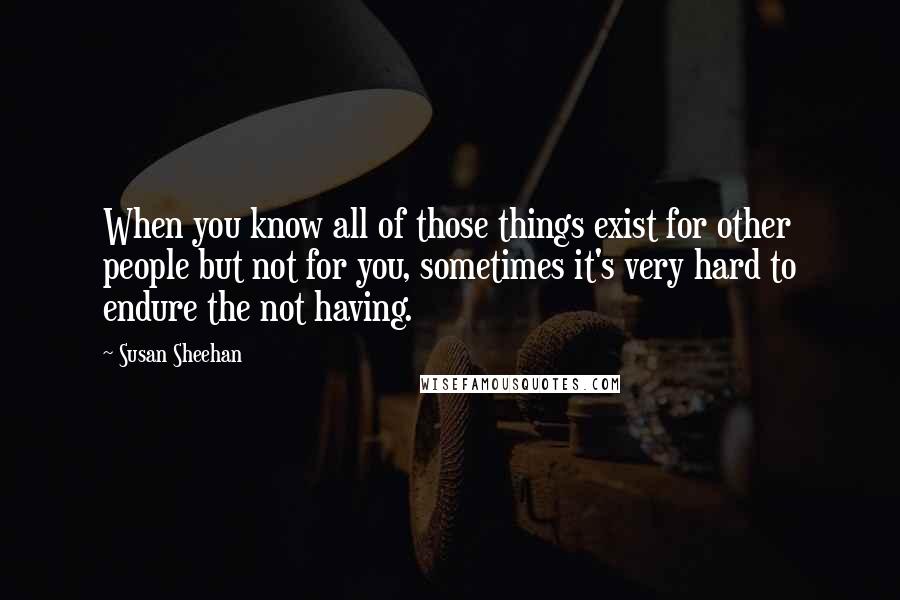 Susan Sheehan Quotes: When you know all of those things exist for other people but not for you, sometimes it's very hard to endure the not having.