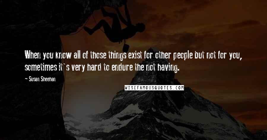 Susan Sheehan Quotes: When you know all of those things exist for other people but not for you, sometimes it's very hard to endure the not having.