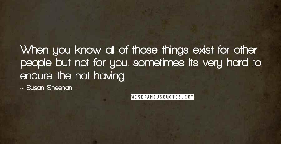 Susan Sheehan Quotes: When you know all of those things exist for other people but not for you, sometimes it's very hard to endure the not having.