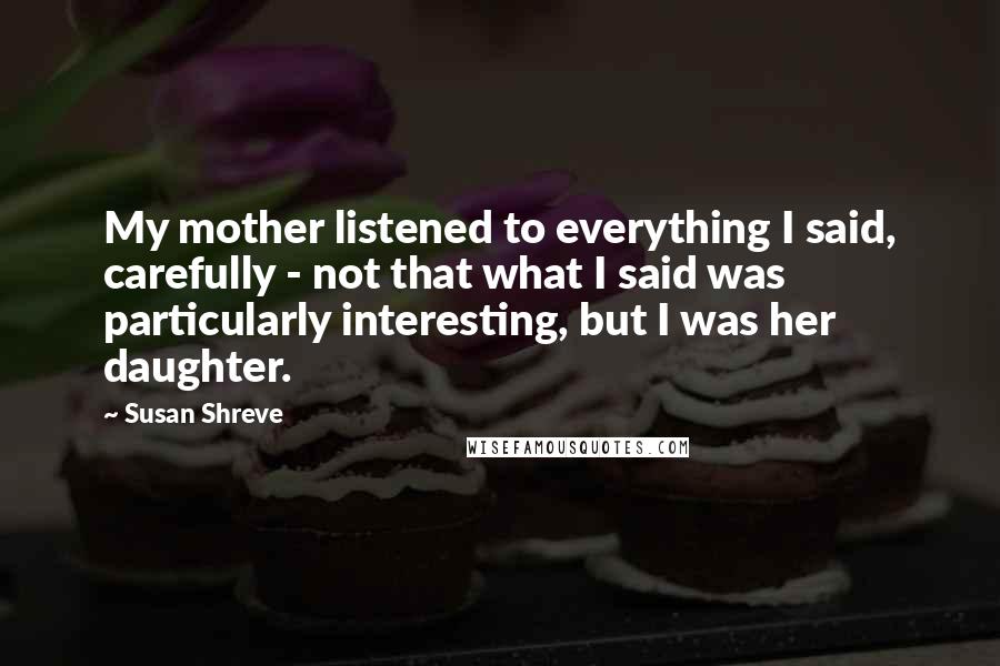 Susan Shreve Quotes: My mother listened to everything I said, carefully - not that what I said was particularly interesting, but I was her daughter.