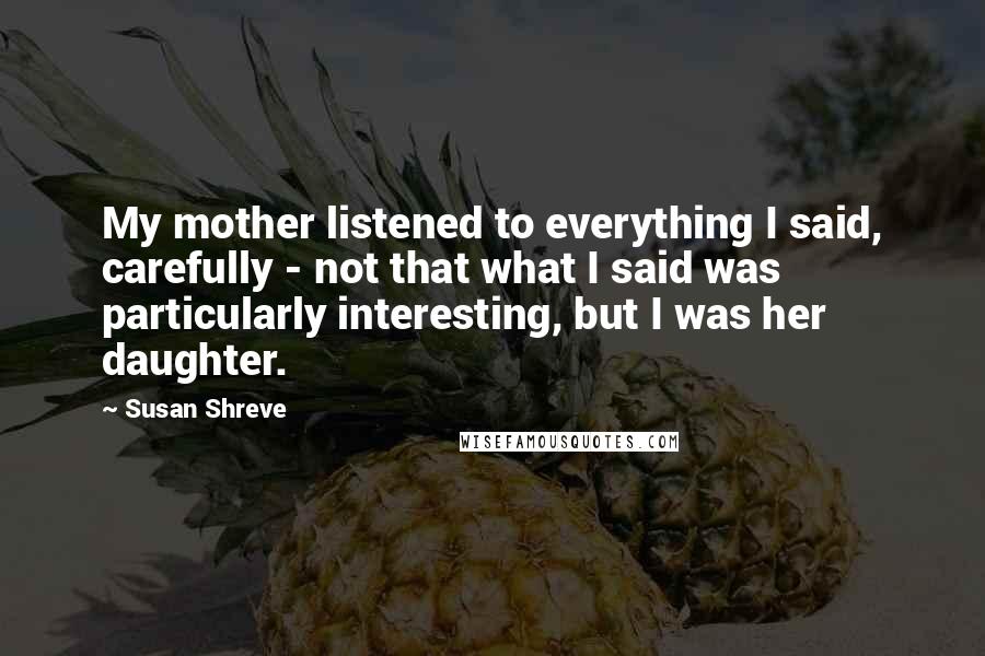 Susan Shreve Quotes: My mother listened to everything I said, carefully - not that what I said was particularly interesting, but I was her daughter.