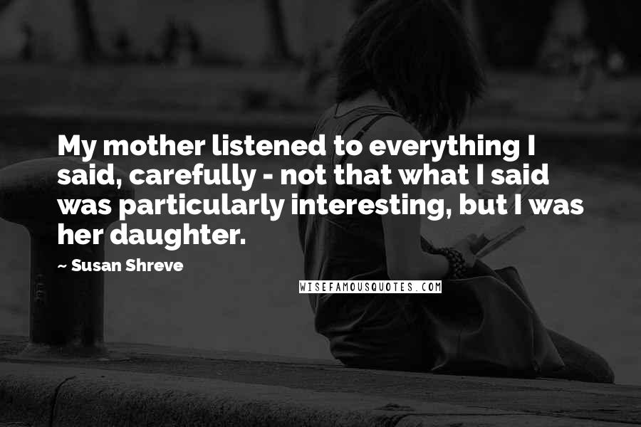 Susan Shreve Quotes: My mother listened to everything I said, carefully - not that what I said was particularly interesting, but I was her daughter.