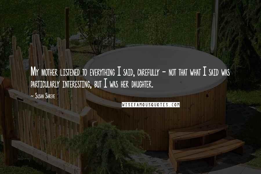 Susan Shreve Quotes: My mother listened to everything I said, carefully - not that what I said was particularly interesting, but I was her daughter.