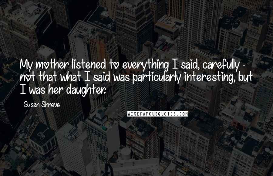 Susan Shreve Quotes: My mother listened to everything I said, carefully - not that what I said was particularly interesting, but I was her daughter.