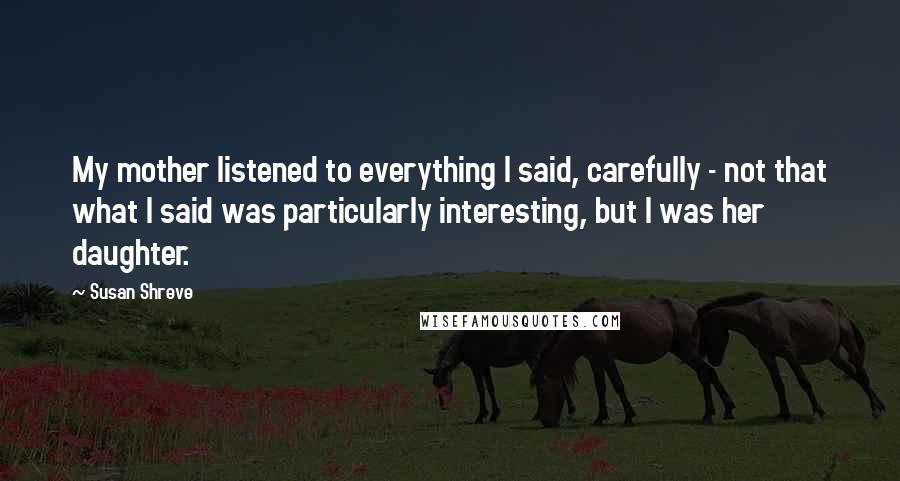 Susan Shreve Quotes: My mother listened to everything I said, carefully - not that what I said was particularly interesting, but I was her daughter.