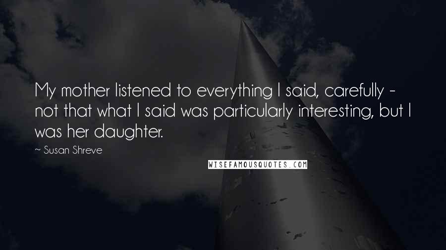 Susan Shreve Quotes: My mother listened to everything I said, carefully - not that what I said was particularly interesting, but I was her daughter.