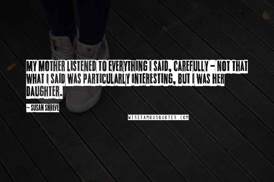 Susan Shreve Quotes: My mother listened to everything I said, carefully - not that what I said was particularly interesting, but I was her daughter.