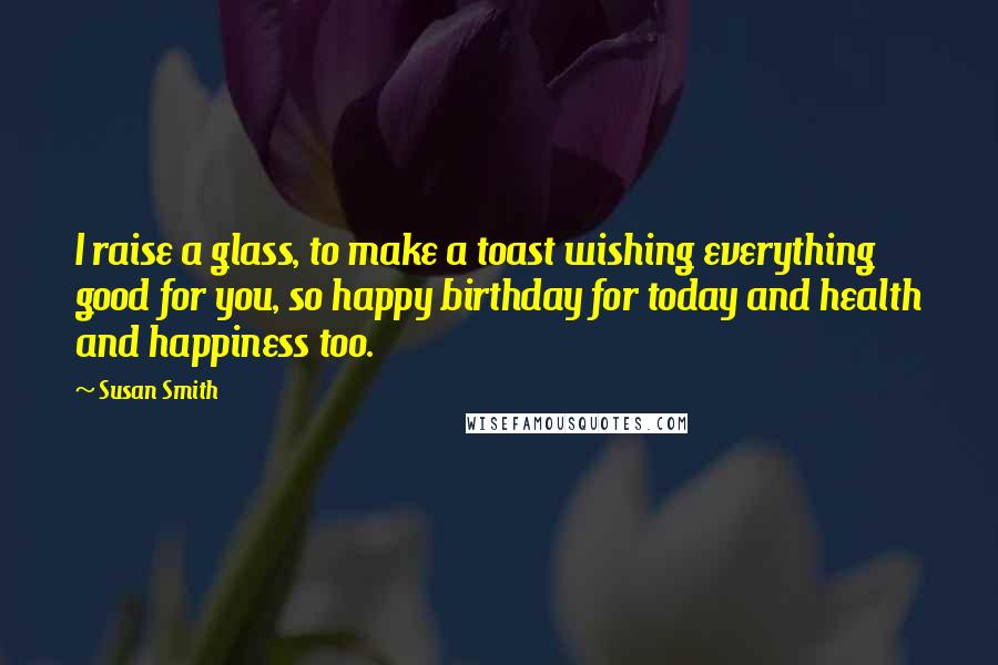 Susan Smith Quotes: I raise a glass, to make a toast wishing everything good for you, so happy birthday for today and health and happiness too.
