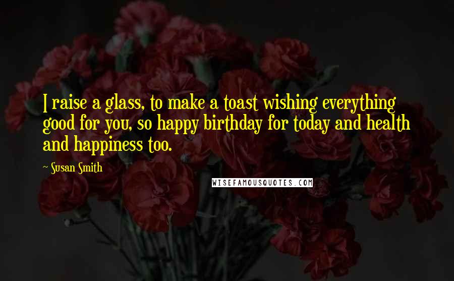 Susan Smith Quotes: I raise a glass, to make a toast wishing everything good for you, so happy birthday for today and health and happiness too.