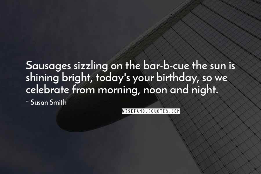 Susan Smith Quotes: Sausages sizzling on the bar-b-cue the sun is shining bright, today's your birthday, so we celebrate from morning, noon and night.