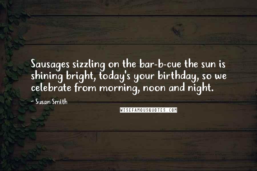 Susan Smith Quotes: Sausages sizzling on the bar-b-cue the sun is shining bright, today's your birthday, so we celebrate from morning, noon and night.