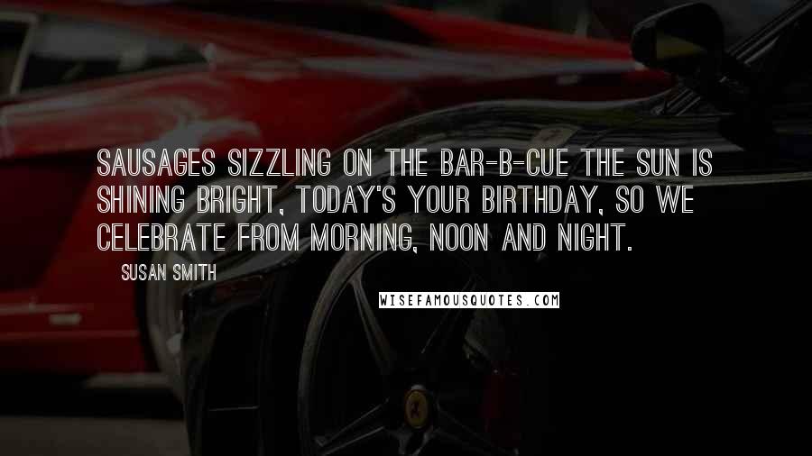 Susan Smith Quotes: Sausages sizzling on the bar-b-cue the sun is shining bright, today's your birthday, so we celebrate from morning, noon and night.