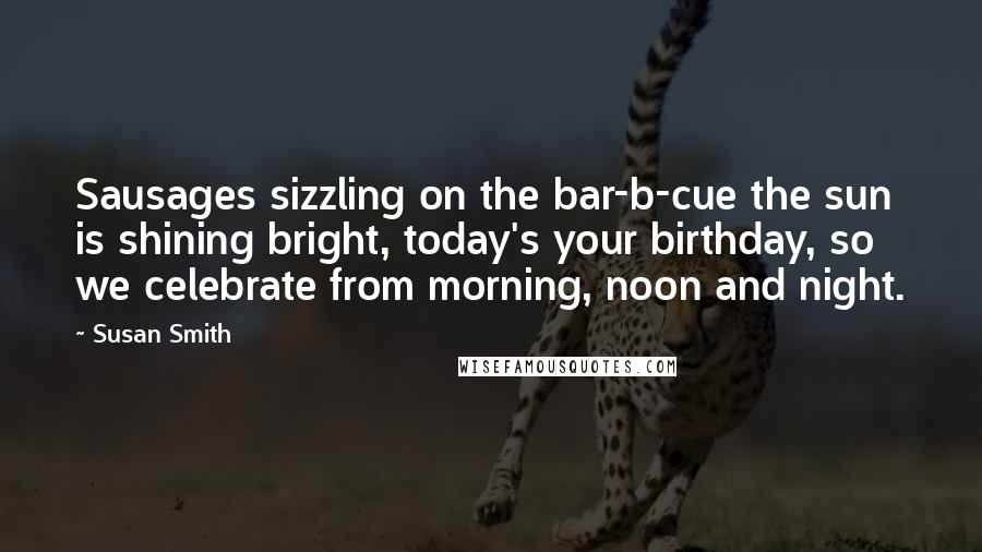 Susan Smith Quotes: Sausages sizzling on the bar-b-cue the sun is shining bright, today's your birthday, so we celebrate from morning, noon and night.