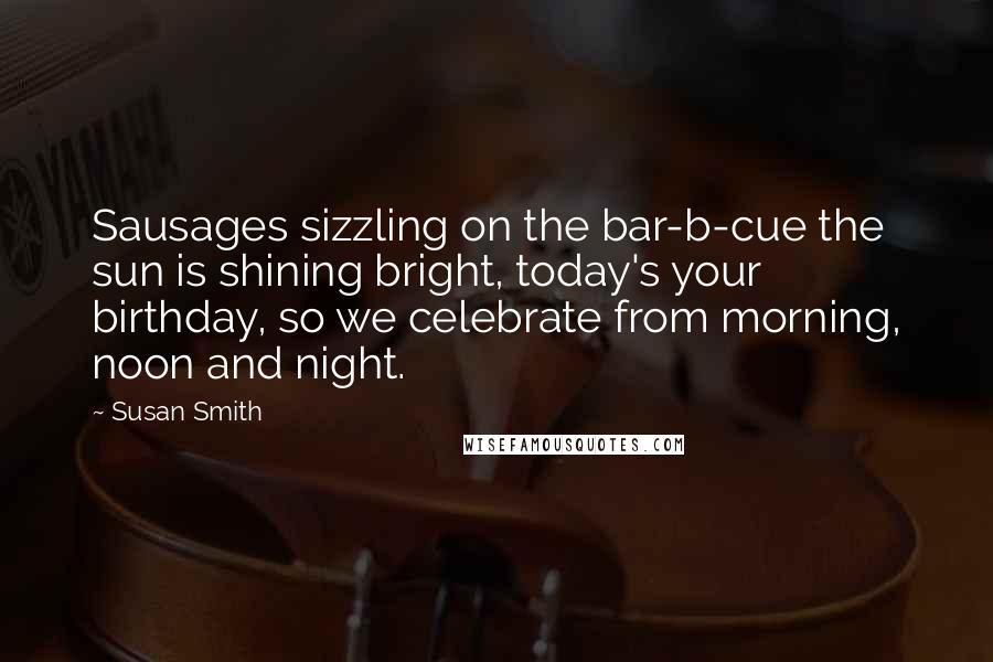 Susan Smith Quotes: Sausages sizzling on the bar-b-cue the sun is shining bright, today's your birthday, so we celebrate from morning, noon and night.