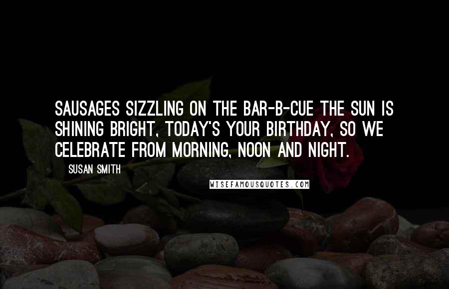 Susan Smith Quotes: Sausages sizzling on the bar-b-cue the sun is shining bright, today's your birthday, so we celebrate from morning, noon and night.