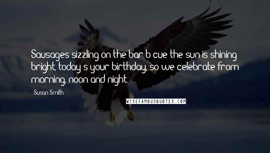 Susan Smith Quotes: Sausages sizzling on the bar-b-cue the sun is shining bright, today's your birthday, so we celebrate from morning, noon and night.