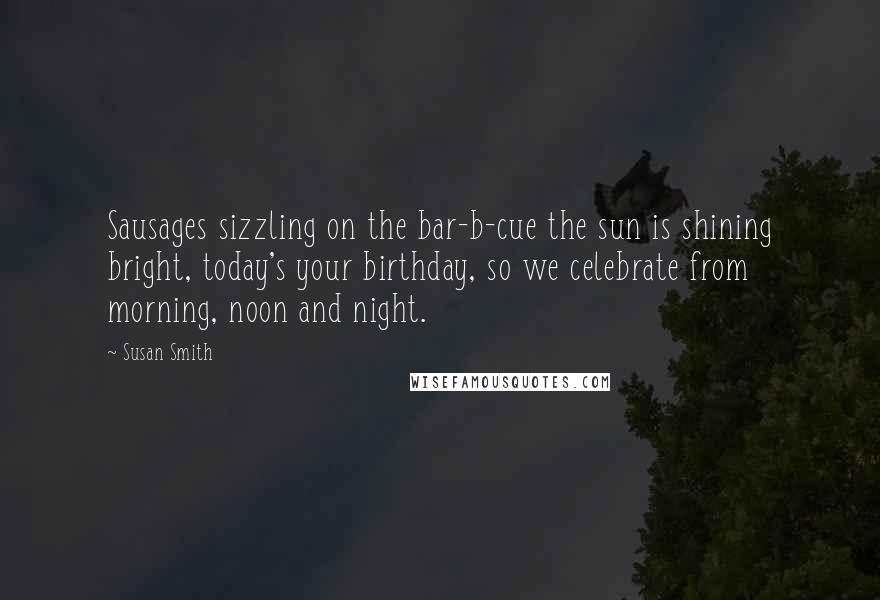 Susan Smith Quotes: Sausages sizzling on the bar-b-cue the sun is shining bright, today's your birthday, so we celebrate from morning, noon and night.