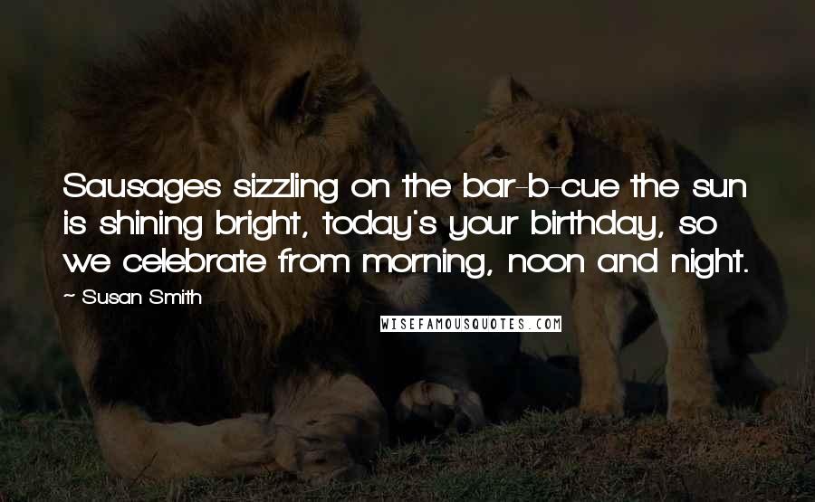 Susan Smith Quotes: Sausages sizzling on the bar-b-cue the sun is shining bright, today's your birthday, so we celebrate from morning, noon and night.