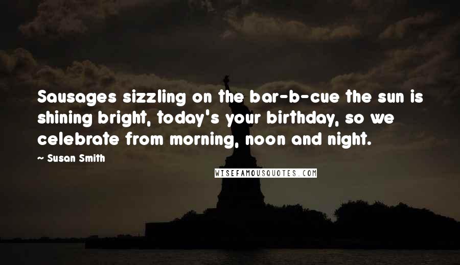 Susan Smith Quotes: Sausages sizzling on the bar-b-cue the sun is shining bright, today's your birthday, so we celebrate from morning, noon and night.