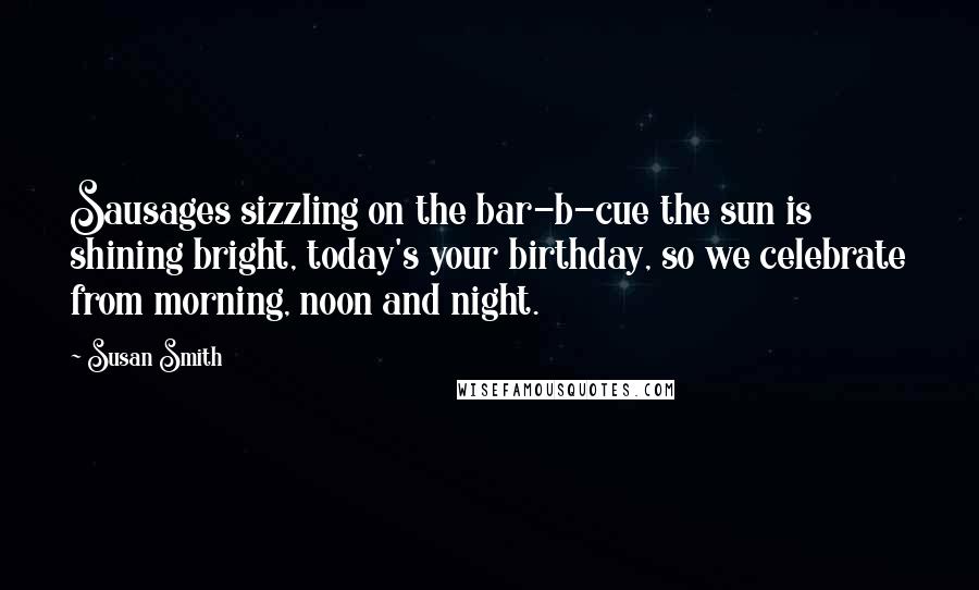 Susan Smith Quotes: Sausages sizzling on the bar-b-cue the sun is shining bright, today's your birthday, so we celebrate from morning, noon and night.