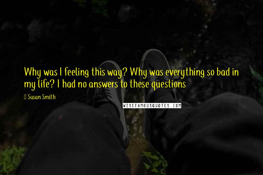 Susan Smith Quotes: Why was I feeling this way? Why was everything so bad in my life? I had no answers to these questions