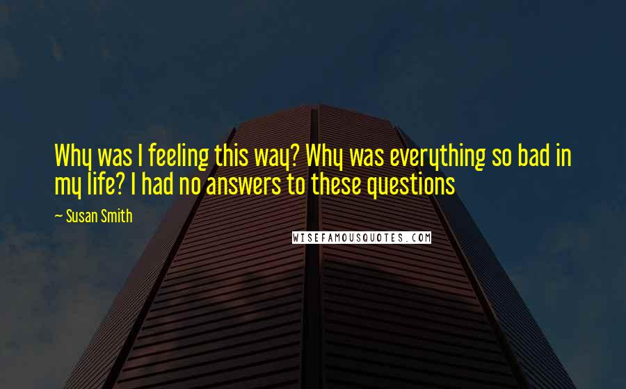 Susan Smith Quotes: Why was I feeling this way? Why was everything so bad in my life? I had no answers to these questions