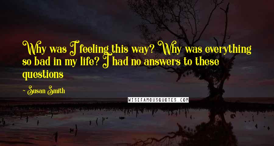 Susan Smith Quotes: Why was I feeling this way? Why was everything so bad in my life? I had no answers to these questions