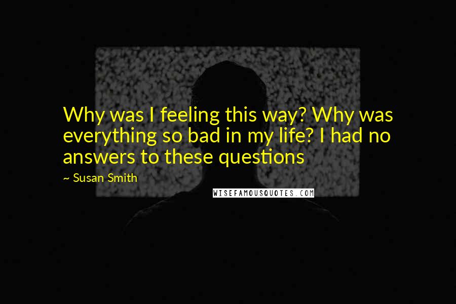 Susan Smith Quotes: Why was I feeling this way? Why was everything so bad in my life? I had no answers to these questions