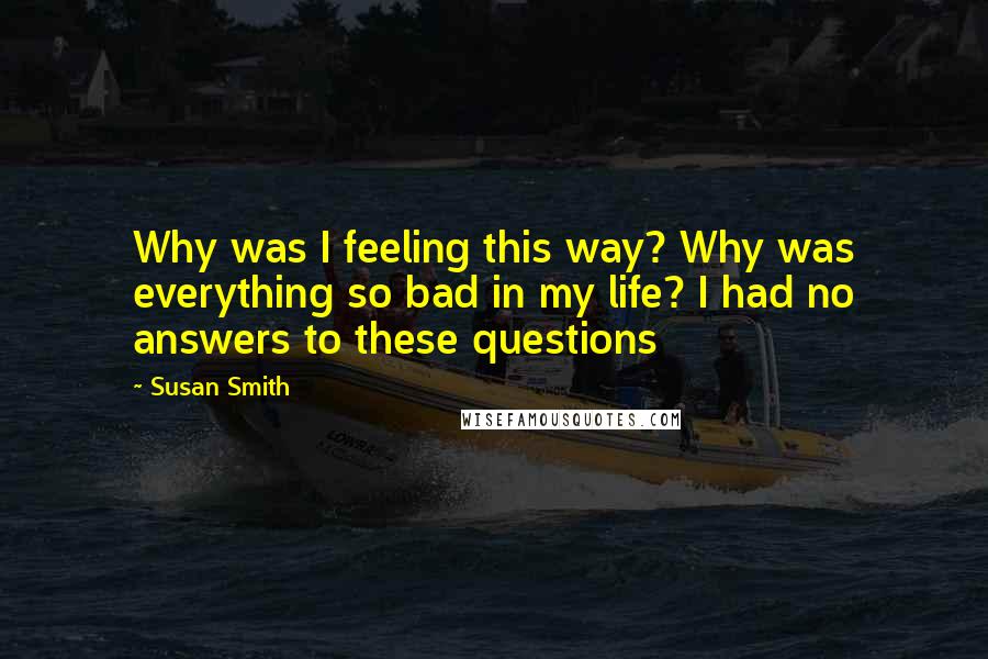 Susan Smith Quotes: Why was I feeling this way? Why was everything so bad in my life? I had no answers to these questions