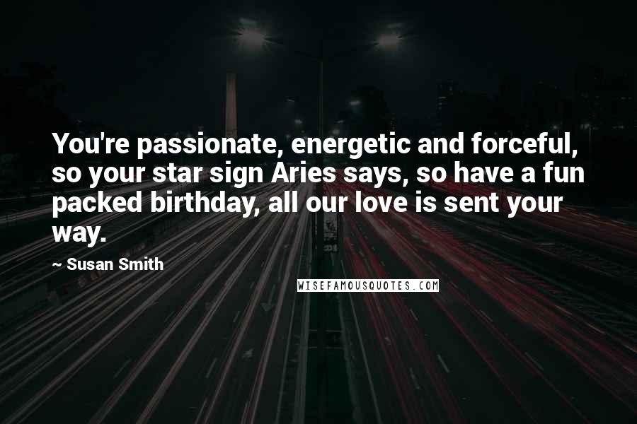 Susan Smith Quotes: You're passionate, energetic and forceful, so your star sign Aries says, so have a fun packed birthday, all our love is sent your way.