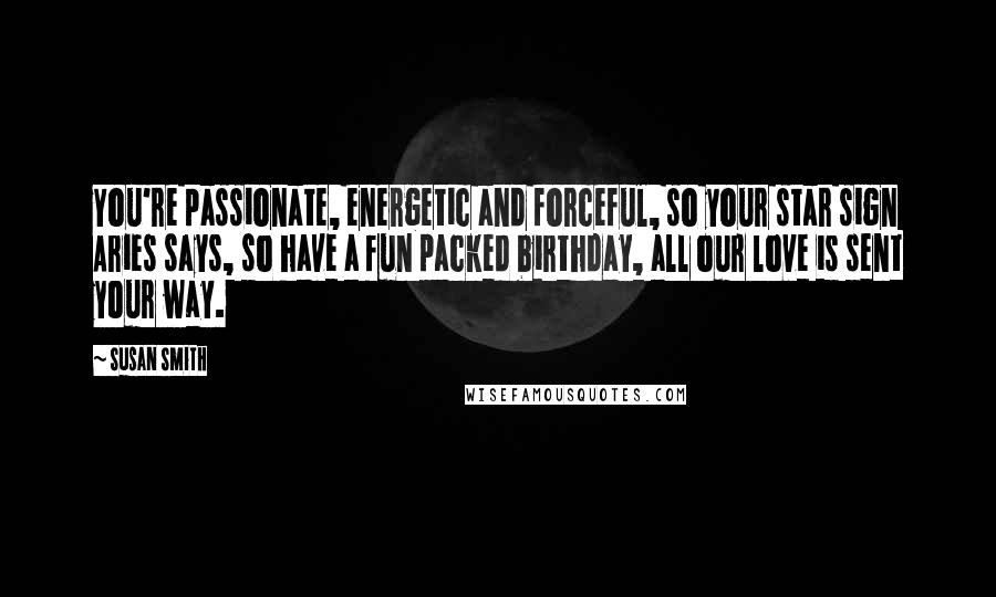 Susan Smith Quotes: You're passionate, energetic and forceful, so your star sign Aries says, so have a fun packed birthday, all our love is sent your way.