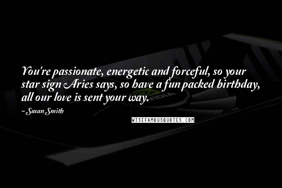 Susan Smith Quotes: You're passionate, energetic and forceful, so your star sign Aries says, so have a fun packed birthday, all our love is sent your way.