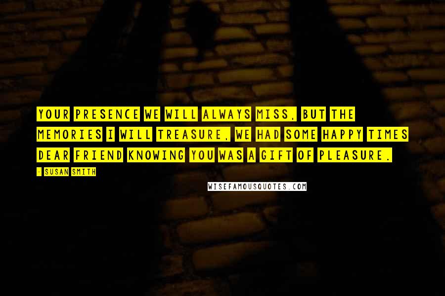 Susan Smith Quotes: Your presence we will always miss, but the memories I will treasure, we had some happy times dear friend knowing you was a gift of pleasure.