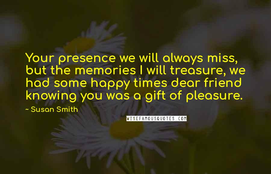 Susan Smith Quotes: Your presence we will always miss, but the memories I will treasure, we had some happy times dear friend knowing you was a gift of pleasure.