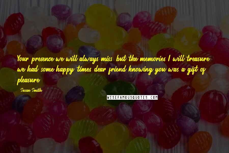 Susan Smith Quotes: Your presence we will always miss, but the memories I will treasure, we had some happy times dear friend knowing you was a gift of pleasure.