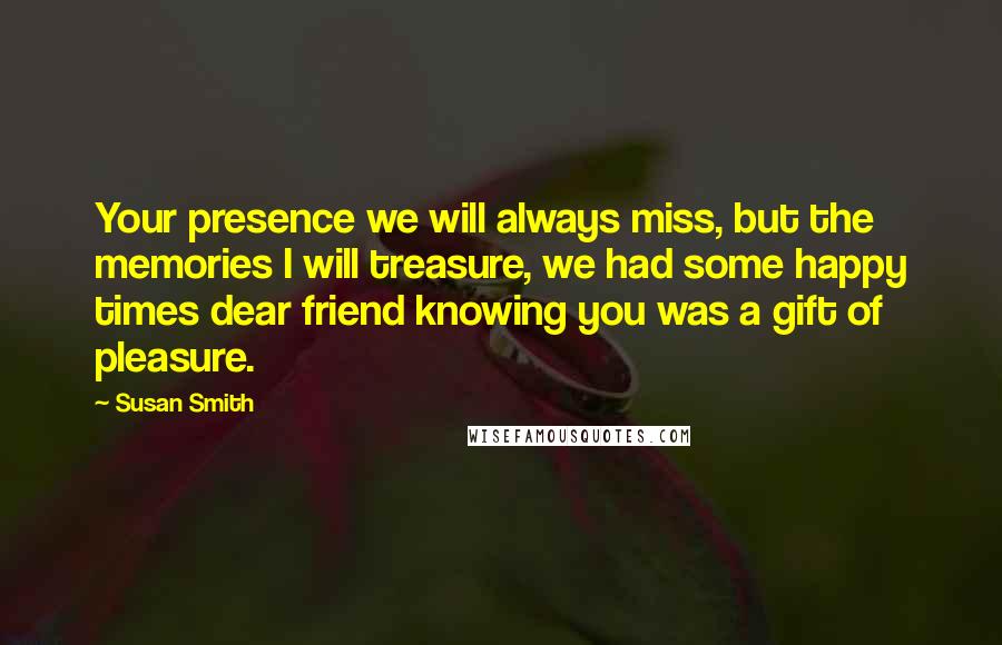 Susan Smith Quotes: Your presence we will always miss, but the memories I will treasure, we had some happy times dear friend knowing you was a gift of pleasure.