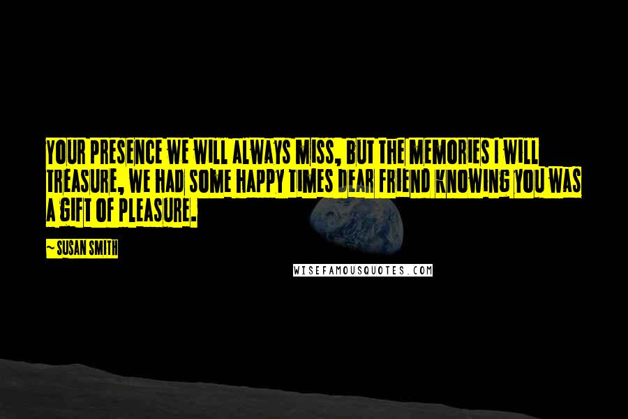 Susan Smith Quotes: Your presence we will always miss, but the memories I will treasure, we had some happy times dear friend knowing you was a gift of pleasure.