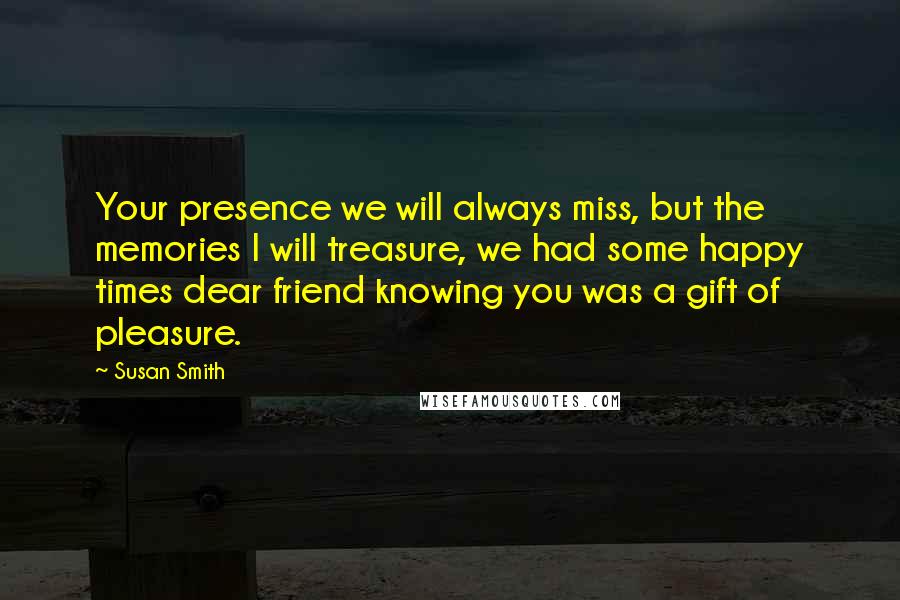 Susan Smith Quotes: Your presence we will always miss, but the memories I will treasure, we had some happy times dear friend knowing you was a gift of pleasure.