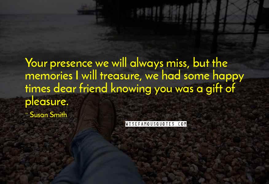 Susan Smith Quotes: Your presence we will always miss, but the memories I will treasure, we had some happy times dear friend knowing you was a gift of pleasure.