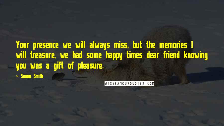 Susan Smith Quotes: Your presence we will always miss, but the memories I will treasure, we had some happy times dear friend knowing you was a gift of pleasure.