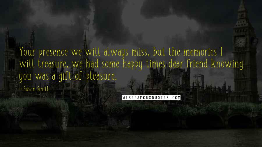 Susan Smith Quotes: Your presence we will always miss, but the memories I will treasure, we had some happy times dear friend knowing you was a gift of pleasure.