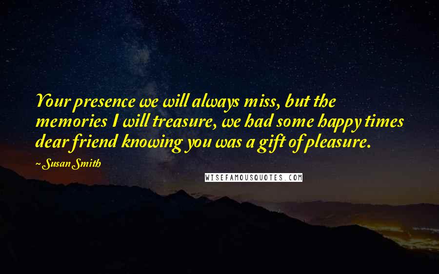 Susan Smith Quotes: Your presence we will always miss, but the memories I will treasure, we had some happy times dear friend knowing you was a gift of pleasure.