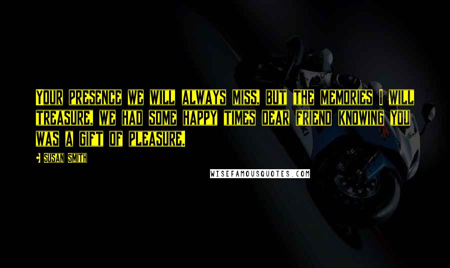 Susan Smith Quotes: Your presence we will always miss, but the memories I will treasure, we had some happy times dear friend knowing you was a gift of pleasure.
