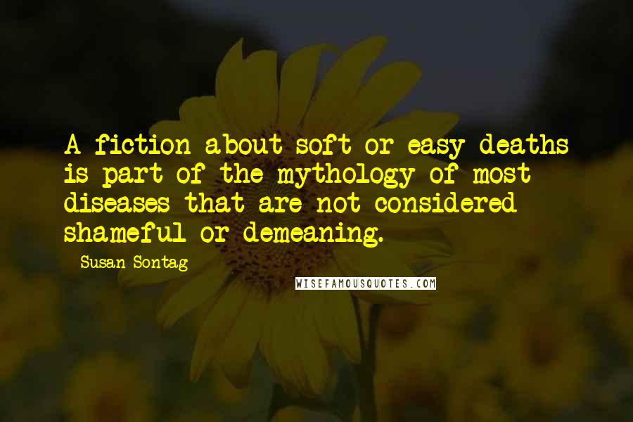 Susan Sontag Quotes: A fiction about soft or easy deaths is part of the mythology of most diseases that are not considered shameful or demeaning.