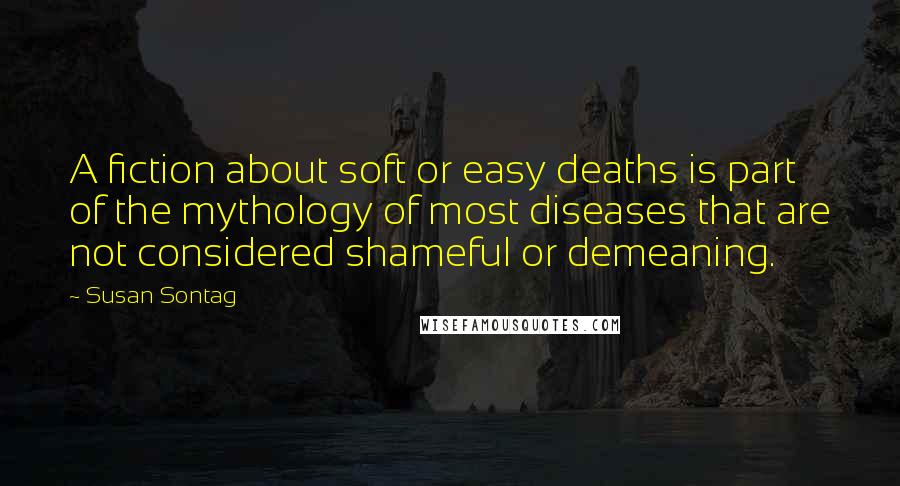Susan Sontag Quotes: A fiction about soft or easy deaths is part of the mythology of most diseases that are not considered shameful or demeaning.