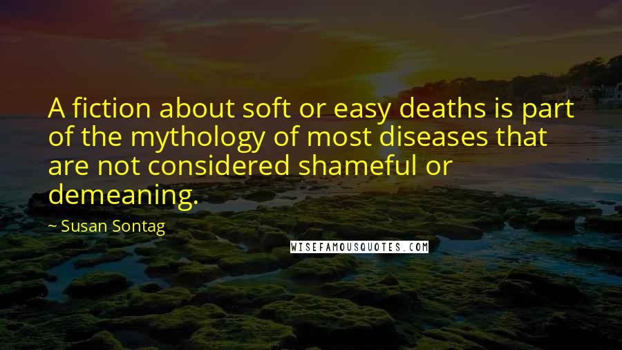 Susan Sontag Quotes: A fiction about soft or easy deaths is part of the mythology of most diseases that are not considered shameful or demeaning.