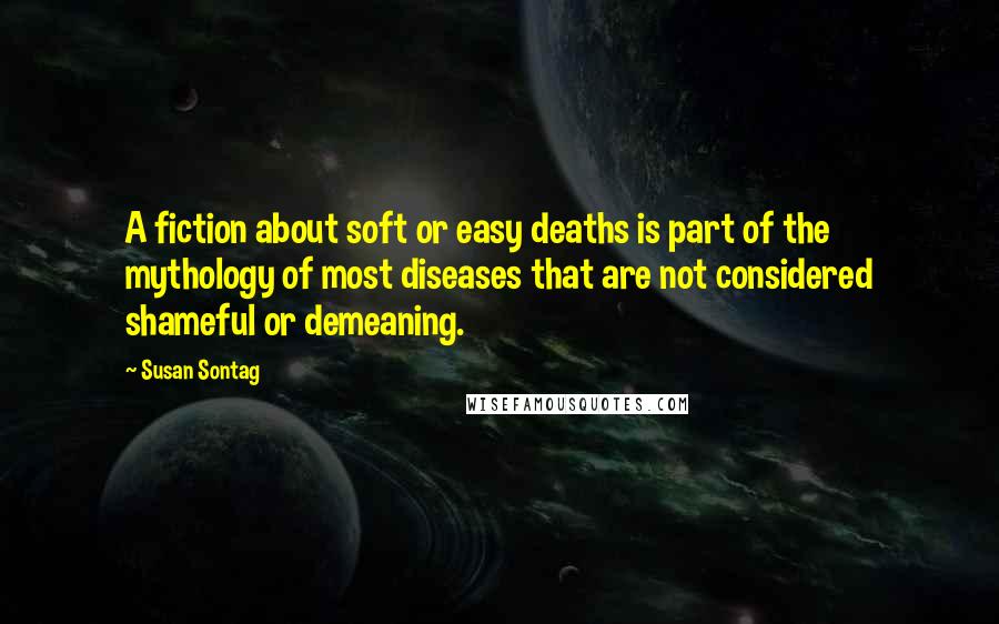 Susan Sontag Quotes: A fiction about soft or easy deaths is part of the mythology of most diseases that are not considered shameful or demeaning.